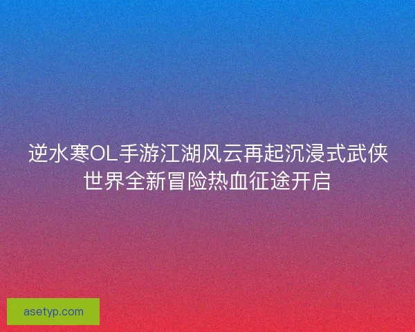 逆水寒OL手游江湖风云再起沉浸式武侠世界全新冒险热血征途开启