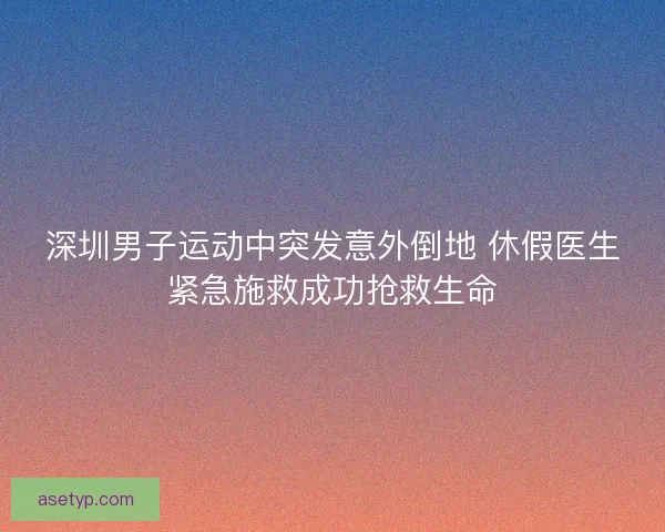 深圳男子运动中突发意外倒地 休假医生紧急施救成功抢救生命