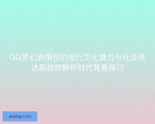 QQ梦幻表情包的流行文化魅力与社交表达新趋势解析时代背景探讨