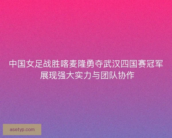 中国女足战胜喀麦隆勇夺武汉四国赛冠军 展现强大实力与团队协作