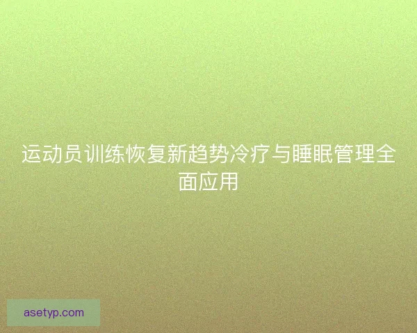 运动员训练恢复新趋势冷疗与睡眠管理全面应用